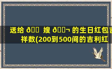 送给 🐠 嫂 🐬 的生日红包吉祥数(200到500间的吉利红包数字)